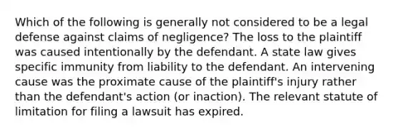 Which of the following is generally not considered to be a legal defense against claims of negligence? The loss to the plaintiff was caused intentionally by the defendant. A state law gives specific immunity from liability to the defendant. An intervening cause was the proximate cause of the plaintiff's injury rather than the defendant's action (or inaction). The relevant statute of limitation for filing a lawsuit has expired.