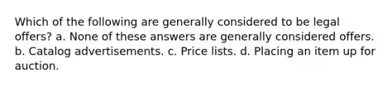 Which of the following are generally considered to be legal offers? a. None of these answers are generally considered offers. b. Catalog advertisements. c. Price lists. d. Placing an item up for auction.