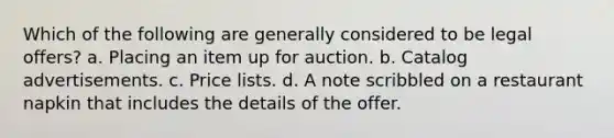 Which of the following are generally considered to be legal offers? a. Placing an item up for auction. b. Catalog advertisements. c. Price lists. d. A note scribbled on a restaurant napkin that includes the details of the offer.