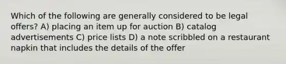 Which of the following are generally considered to be legal offers? A) placing an item up for auction B) catalog advertisements C) price lists D) a note scribbled on a restaurant napkin that includes the details of the offer