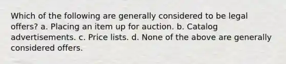 Which of the following are generally considered to be legal offers? a. Placing an item up for auction. b. Catalog advertisements. c. Price lists. d. None of the above are generally considered offers.