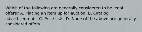 Which of the following are generally considered to be legal offers? A. Placing an item up for auction. B. Catalog advertisements. C. Price lists. D. None of the above are generally considered offers.