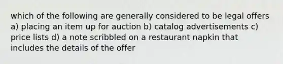 which of the following are generally considered to be legal offers a) placing an item up for auction b) catalog advertisements c) price lists d) a note scribbled on a restaurant napkin that includes the details of the offer