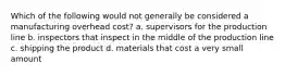 Which of the following would not generally be considered a manufacturing overhead cost? a. supervisors for the production line b. inspectors that inspect in the middle of the production line c. shipping the product d. materials that cost a very small amount