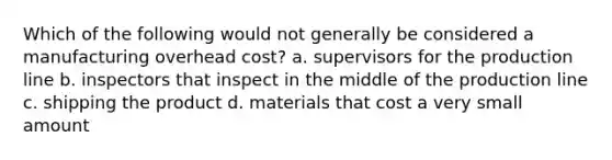 Which of the following would not generally be considered a manufacturing overhead cost? a. supervisors for the production line b. inspectors that inspect in the middle of the production line c. shipping the product d. materials that cost a very small amount