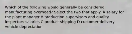 Which of the following would generally be considered manufacturing overhead? Select the two that apply. A salary for the plant manager B production supervisors and quality inspectors salaries C product shipping D customer delivery vehicle depreciation