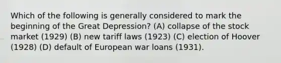 Which of the following is generally considered to mark the beginning of the Great Depression? (A) collapse of the stock market (1929) (B) new tariff laws (1923) (C) election of Hoover (1928) (D) default of European war loans (1931).