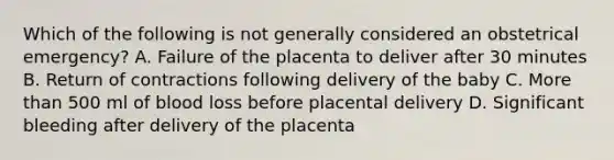 Which of the following is not generally considered an obstetrical emergency? A. Failure of the placenta to deliver after 30 minutes B. Return of contractions following delivery of the baby C. More than 500 ml of blood loss before placental delivery D. Significant bleeding after delivery of the placenta