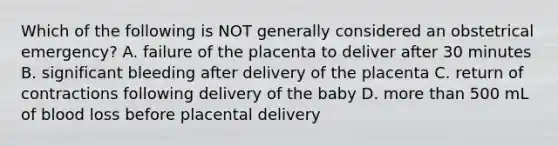 Which of the following is NOT generally considered an obstetrical emergency? A. failure of the placenta to deliver after 30 minutes B. significant bleeding after delivery of the placenta C. return of contractions following delivery of the baby D. more than 500 mL of blood loss before placental delivery