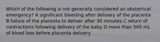 Which of the following is not generally considered an obstetrical emergency? A significant bleeding after delivery of the placenta B failure of the placenta to deliver after 30 minutes C return of contractions following delivery of the baby D more than 500 mL of blood loss before placenta delivery