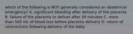 which of the following is NOT generally considered an obstetrical emergency? A. significant bleeding after delivery of the placenta B. failure of the placenta to deliver after 30 minutes C. more than 500 mL of blood loss before placenta delivery D. return of contractions following delivery of the baby