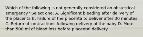 Which of the following is not generally considered an obstetrical emergency? Select one: A. Significant bleeding after delivery of the placenta B. Failure of the placenta to deliver after 30 minutes C. Return of contractions following delivery of the baby D. More than 500 ml of blood loss before placental delivery