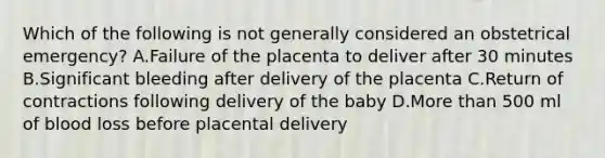 Which of the following is not generally considered an obstetrical emergency? A.Failure of the placenta to deliver after 30 minutes B.Significant bleeding after delivery of the placenta C.Return of contractions following delivery of the baby D.More than 500 ml of blood loss before placental delivery