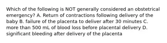 Which of the following is NOT generally considered an obstetrical emergency? A. Return of contractions following delivery of the baby B. failure of the placenta to deliver after 30 minutes C. more than 500 mL of blood loss before placental delivery D. significant bleeding after delivery of the placenta