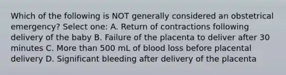 Which of the following is NOT generally considered an obstetrical emergency? Select one: A. Return of contractions following delivery of the baby B. Failure of the placenta to deliver after 30 minutes C. More than 500 mL of blood loss before placental delivery D. Significant bleeding after delivery of the placenta