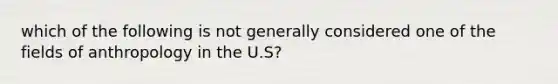 which of the following is not generally considered one of the fields of anthropology in the U.S?