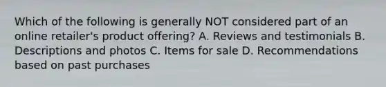 Which of the following is generally NOT considered part of an online retailer's product offering? A. Reviews and testimonials B. Descriptions and photos C. Items for sale D. Recommendations based on past purchases