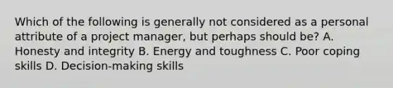 Which of the following is generally not considered as a personal attribute of a project manager, but perhaps should be? A. Honesty and integrity B. Energy and toughness C. Poor coping skills D. Decision-making skills