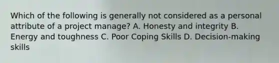 Which of the following is generally not considered as a personal attribute of a project manage? A. Honesty and integrity B. Energy and toughness C. Poor Coping Skills D. Decision-making skills