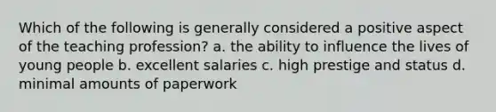 Which of the following is generally considered a positive aspect of the teaching profession? a. the ability to influence the lives of young people b. excellent salaries c. high prestige and status d. minimal amounts of paperwork