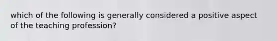 which of the following is generally considered a positive aspect of the teaching profession?
