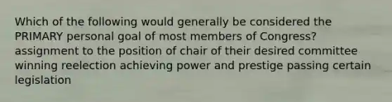 Which of the following would generally be considered the PRIMARY personal goal of most members of Congress? assignment to the position of chair of their desired committee winning reelection achieving power and prestige passing certain legislation