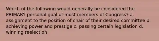 Which of the following would generally be considered the PRIMARY personal goal of most members of Congress? a. assignment to the position of chair of their desired committee b. achieving power and prestige c. passing certain legislation d. winning reelection