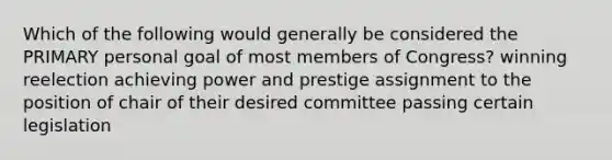 Which of the following would generally be considered the PRIMARY personal goal of most members of Congress? winning reelection achieving power and prestige assignment to the position of chair of their desired committee passing certain legislation