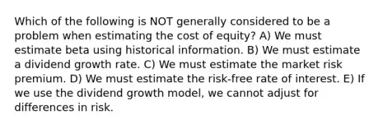 Which of the following is NOT generally considered to be a problem when estimating the cost of equity? A) We must estimate beta using historical information. B) We must estimate a dividend growth rate. C) We must estimate the market risk premium. D) We must estimate the risk-free rate of interest. E) If we use the dividend growth model, we cannot adjust for differences in risk.