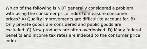 Which of the following is NOT generally considered a problem with using the consumer price index to measure consumer prices? A) Quality improvements are difficult to account for. B) Only private goods are considered and public goods are excluded. C) New products are often overlooked. D) Many federal benefits and income tax rates are indexed to the consumer price index.