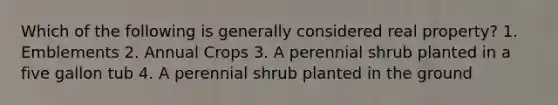 Which of the following is generally considered real property? 1. Emblements 2. Annual Crops 3. A perennial shrub planted in a five gallon tub 4. A perennial shrub planted in the ground