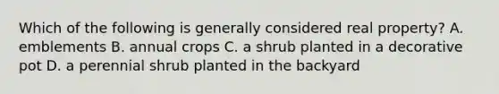 Which of the following is generally considered real property? A. emblements B. annual crops C. a shrub planted in a decorative pot D. a perennial shrub planted in the backyard