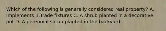 Which of the following is generally considered real property? A. Implements B.Trade fixtures C. A shrub planted in a decorative pot D. A perennial shrub planted in the backyard