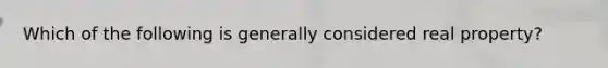 Which of the following is generally considered real property?