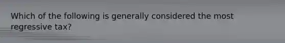 Which of the following is generally considered the most regressive tax?
