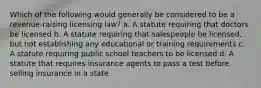 Which of the following would generally be considered to be a revenue-raising licensing law? a. A statute requiring that doctors be licensed b. A statute requiring that salespeople be licensed, but not establishing any educational or training requirements c. A statute requiring public school teachers to be licensed d. A statute that requires insurance agents to pass a test before selling insurance in a state