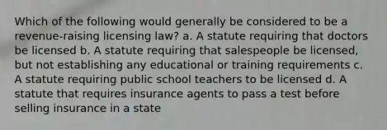 Which of the following would generally be considered to be a revenue-raising licensing law? a. A statute requiring that doctors be licensed b. A statute requiring that salespeople be licensed, but not establishing any educational or training requirements c. A statute requiring public school teachers to be licensed d. A statute that requires insurance agents to pass a test before selling insurance in a state