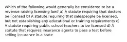 Which of the following would generally be considered to be a revenue-raising licensing law? a) A statute requiring that doctors be licensed b) A statute requiring that salespeople be licensed, but not establishing any educational or training requirements c) A statute requiring public school teachers to be licensed d) A statute that requires insurance agents to pass a test before selling insurance in a state