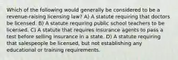 Which of the following would generally be considered to be a revenue-raising licensing law? A) A statute requiring that doctors be licensed. B) A statute requiring public school teachers to be licensed. C) A statute that requires insurance agents to pass a test before selling insurance in a state. D) A statute requiring that salespeople be licensed, but not establishing any educational or training requirements.