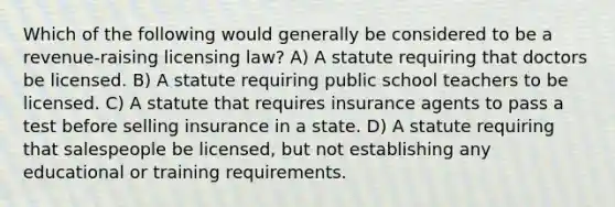 Which of the following would generally be considered to be a revenue-raising licensing law? A) A statute requiring that doctors be licensed. B) A statute requiring public school teachers to be licensed. C) A statute that requires insurance agents to pass a test before selling insurance in a state. D) A statute requiring that salespeople be licensed, but not establishing any educational or training requirements.