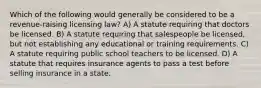 Which of the following would generally be considered to be a revenue-raising licensing law? A) A statute requiring that doctors be licensed. B) A statute requiring that salespeople be licensed, but not establishing any educational or training requirements. C) A statute requiring public school teachers to be licensed. D) A statute that requires insurance agents to pass a test before selling insurance in a state.