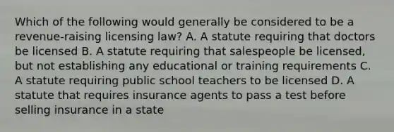 Which of the following would generally be considered to be a revenue-raising licensing law? A. A statute requiring that doctors be licensed B. A statute requiring that salespeople be licensed, but not establishing any educational or training requirements C. A statute requiring public school teachers to be licensed D. A statute that requires insurance agents to pass a test before selling insurance in a state