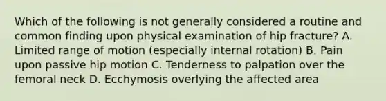 Which of the following is not generally considered a routine and common finding upon physical examination of hip fracture? A. Limited range of motion (especially internal rotation) B. Pain upon passive hip motion C. Tenderness to palpation over the femoral neck D. Ecchymosis overlying the affected area