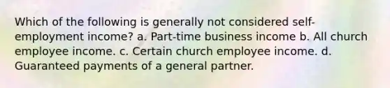 Which of the following is generally not considered self- employment income? a. Part-time business income b. All church employee income. c. Certain church employee income. d. Guaranteed payments of a general partner.