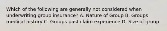 Which of the following are generally not considered when underwriting group insurance? A. Nature of Group B. Groups medical history C. Groups past claim experience D. Size of group