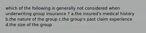 which of the following is generally not considered when underwriting group insurance ? a.the insured's medical history b.the nature of the group c.the group's past claim experience d.the size of the group