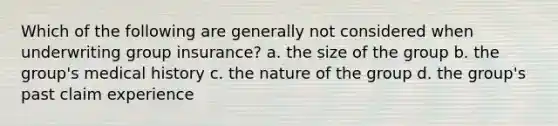 Which of the following are generally not considered when underwriting group insurance? a. the size of the group b. the group's medical history c. the nature of the group d. the group's past claim experience