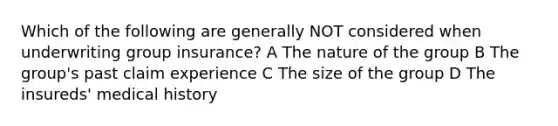 Which of the following are generally NOT considered when underwriting group insurance? A The nature of the group B The group's past claim experience C The size of the group D The insureds' medical history