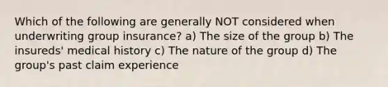 Which of the following are generally NOT considered when underwriting group insurance? a) The size of the group b) The insureds' medical history c) The nature of the group d) The group's past claim experience