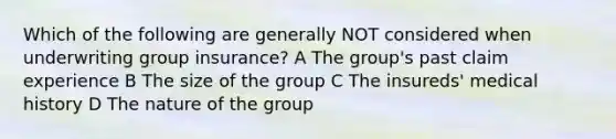 Which of the following are generally NOT considered when underwriting group insurance? A The group's past claim experience B The size of the group C The insureds' medical history D The nature of the group